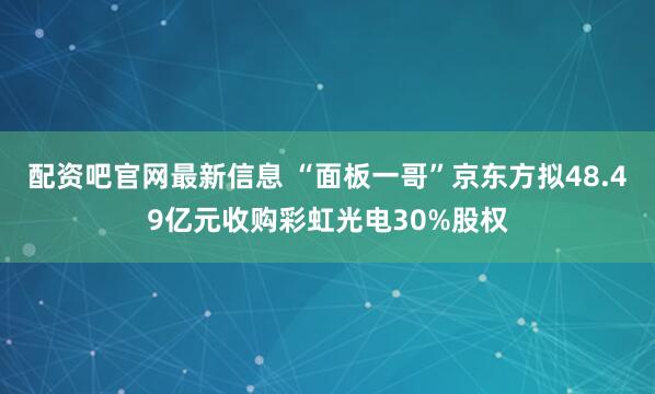 配资吧官网最新信息 “面板一哥”京东方拟48.49亿元收购彩虹光电30%股权