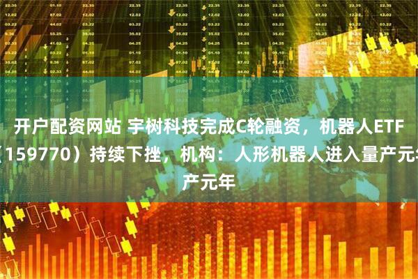开户配资网站 宇树科技完成C轮融资，机器人ETF（159770）持续下挫，机构：人形机器人进入量产元年