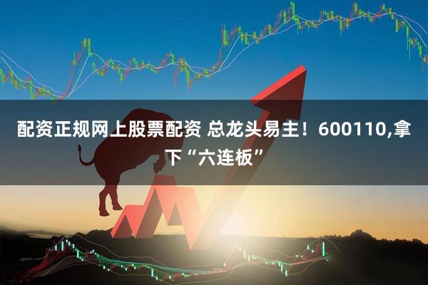 配资正规网上股票配资 总龙头易主！600110,拿下“六连板”