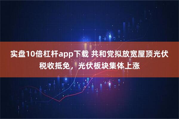 实盘10倍杠杆app下载 共和党拟放宽屋顶光伏税收抵免，光伏板块集体上涨
